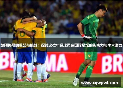 楚阿梅尼的崛起与挑战：探讨这位年轻球员在国际足坛的影响力与未来潜力