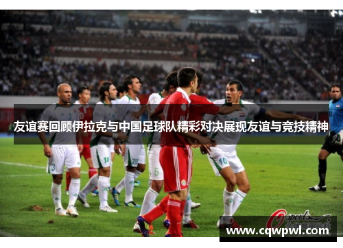 友谊赛回顾伊拉克与中国足球队精彩对决展现友谊与竞技精神